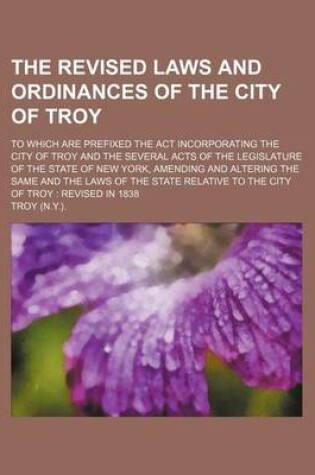 Cover of The Revised Laws and Ordinances of the City of Troy; To Which Are Prefixed the ACT Incorporating the City of Troy and the Several Acts of the Legislat