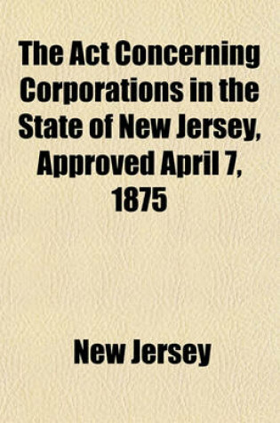 Cover of The ACT Concerning Corporations in the State of New Jersey, Approved April 7, 1875; With All the Amendments to January 1, 1892, Together with Notes and Forms