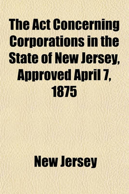 Book cover for The ACT Concerning Corporations in the State of New Jersey, Approved April 7, 1875; With All the Amendments to January 1, 1892, Together with Notes and Forms