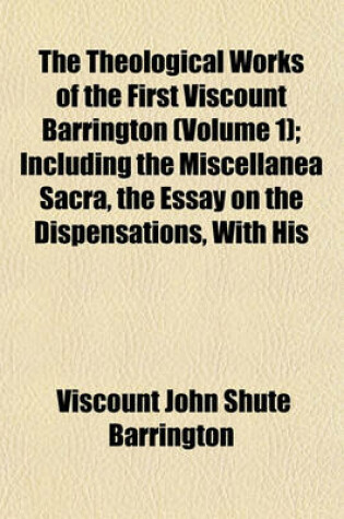 Cover of The Theological Works of the First Viscount Barrington Volume 1; Including the Miscellanea Sacra, the Essay on the Dispensations, with His Correspondence with Dr. Lardner, Never Before Published