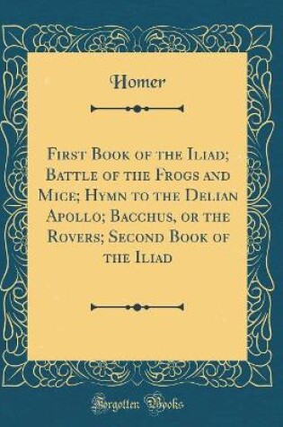 Cover of First Book of the Iliad; Battle of the Frogs and Mice; Hymn to the Delian Apollo; Bacchus, or the Rovers; Second Book of the Iliad (Classic Reprint)