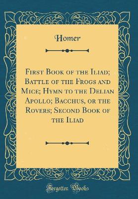 Book cover for First Book of the Iliad; Battle of the Frogs and Mice; Hymn to the Delian Apollo; Bacchus, or the Rovers; Second Book of the Iliad (Classic Reprint)