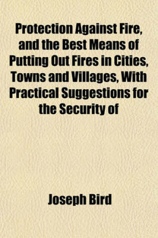 Cover of Protection Against Fire, and the Best Means of Putting Out Fires in Cities, Towns and Villages, with Practical Suggestions for the Security of