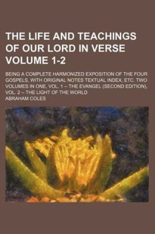 Cover of The Life and Teachings of Our Lord in Verse Volume 1-2; Being a Complete Harmonized Exposition of the Four Gospels, with Original Notes Textual Index, Etc. Two Volumes in One, Vol. 1 -- The Evangel (Second Edition), Vol. 2 -- The Light of the World