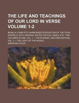 Book cover for The Life and Teachings of Our Lord in Verse Volume 1-2; Being a Complete Harmonized Exposition of the Four Gospels, with Original Notes Textual Index, Etc. Two Volumes in One, Vol. 1 -- The Evangel (Second Edition), Vol. 2 -- The Light of the World