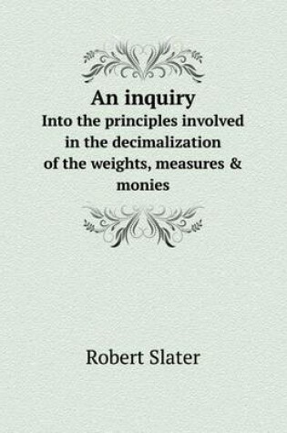 Cover of An inquiry Into the principles involved in the decimalization of the weights, measures & monies