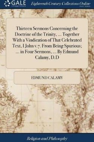 Cover of Thirteen Sermons Concerning the Doctrine of the Trinity, ... Together With a Vindication of That Celebrated Text, I John v.7. From Being Spurious; ... in Four Sermons, ... By Edmund Calamy, D.D