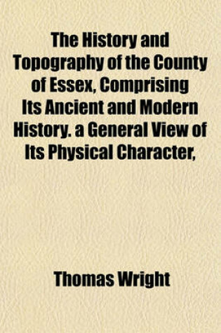 Cover of The History and Topography of the County of Essex, Comprising Its Ancient and Modern History. a General View of Its Physical Character,