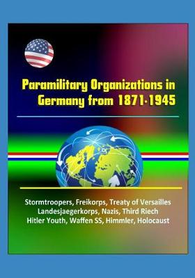 Book cover for Paramilitary Organizations in Germany from 1871-1945 - Stormtroopers, Freikorps, Treaty of Versailles, Landesjaegerkorps, Nazis, Third Riech, Hitler Youth, Waffen SS, Himmler, Holocaust