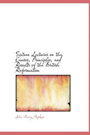 Cover of Sixteen Lectures on the Causes, Principles, and Results of the British Reformation