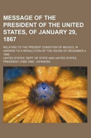 Cover of Message of the President of the United States, of January 29, 1867; Relating to the Present Condition of Mexico, in Answer to a Resolution of the House of December 4, 1866