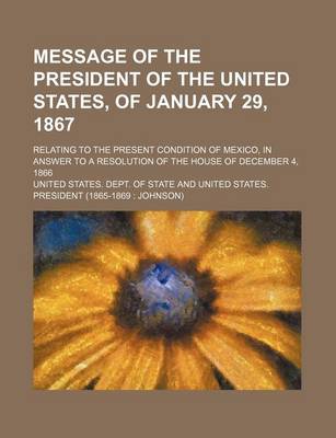 Book cover for Message of the President of the United States, of January 29, 1867; Relating to the Present Condition of Mexico, in Answer to a Resolution of the House of December 4, 1866