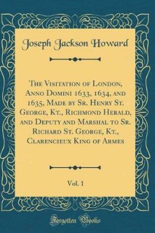 Cover of The Visitation of London, Anno Domini 1633, 1634, and 1635, Made by Sr. Henry St. George, Kt., Richmond Herald, and Deputy and Marshal to Sr. Richard St. George, Kt., Clarencieux King of Armes, Vol. 1 (Classic Reprint)