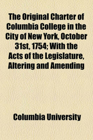 Cover of The Original Charter of Columbia College in the City of New York, October 31st, 1754; With the Acts of the Legislature, Altering and Amending