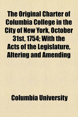 Book cover for The Original Charter of Columbia College in the City of New York, October 31st, 1754; With the Acts of the Legislature, Altering and Amending