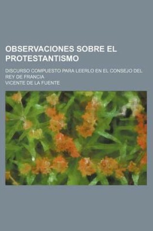 Cover of Observaciones Sobre El Protestantismo; Discurso Compuesto Para Leerlo En El Consejo del Rey de Francia
