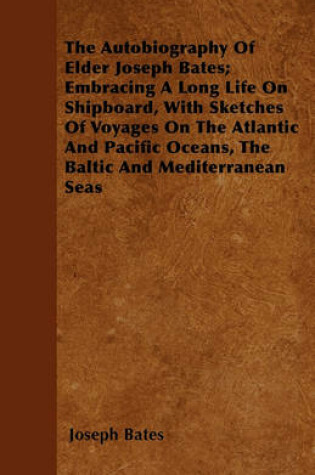 Cover of The Autobiography Of Elder Joseph Bates; Embracing A Long Life On Shipboard, With Sketches Of Voyages On The Atlantic And Pacific Oceans, The Baltic And Mediterranean Seas