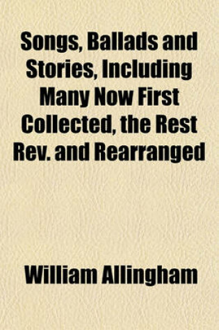 Cover of Songs, Ballads and Stories, Including Many Now First Collected, the Rest REV. and Rearranged