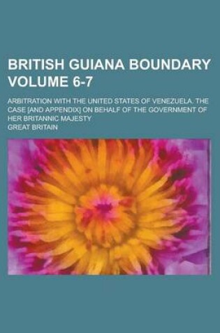 Cover of British Guiana Boundary; Arbitration with the United States of Venezuela. the Case [And Appendix] on Behalf of the Government of Her Britannic Majesty Volume 6-7