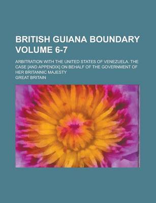 Book cover for British Guiana Boundary; Arbitration with the United States of Venezuela. the Case [And Appendix] on Behalf of the Government of Her Britannic Majesty Volume 6-7