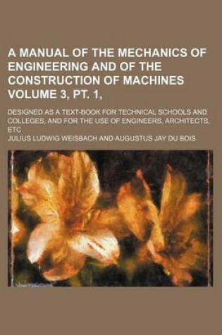 Cover of A Manual of the Mechanics of Engineering and of the Construction of Machines Volume 3, PT. 1,; Designed as a Text-Book for Technical Schools and Colleges, and for the Use of Engineers, Architects, Etc