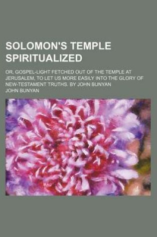 Cover of Solomon's Temple Spiritualized; Or, Gospel-Light Fetched Out of the Temple at Jerusalem, to Let Us More Easily Into the Glory of New-Testament Truths. by John Bunyan