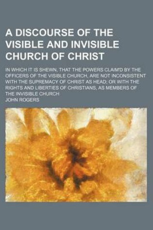 Cover of A Discourse of the Visible and Invisible Church of Christ; In Which It Is Shewn, That the Powers Claim'd by the Officers of the Visible Church, Are Not Inconsistent with the Supremacy of Christ as Head or with the Rights and Liberties of Christians, as Me