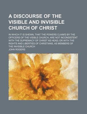 Book cover for A Discourse of the Visible and Invisible Church of Christ; In Which It Is Shewn, That the Powers Claim'd by the Officers of the Visible Church, Are Not Inconsistent with the Supremacy of Christ as Head or with the Rights and Liberties of Christians, as Me