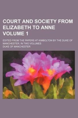 Cover of Court and Society from Elizabeth to Anne Volume 1; Edited from the Papers at Kimbolton by the Duke of Manchester. in Two Volumes