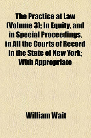 Cover of The Practice at Law (Volume 3); In Equity, and in Special Proceedings, in All the Courts of Record in the State of New York with Appropriate Forms