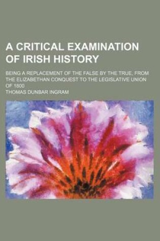 Cover of A Critical Examination of Irish History; Being a Replacement of the False by the True, from the Elizabethan Conquest to the Legislative Union of 1800