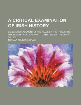 Book cover for A Critical Examination of Irish History; Being a Replacement of the False by the True, from the Elizabethan Conquest to the Legislative Union of 1800