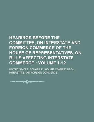 Book cover for Hearings Before the Committee, on Interstate and Foreign Commerce of the House of Representatives, on Bills Affecting Interstate Commerce (Volume 1-12)