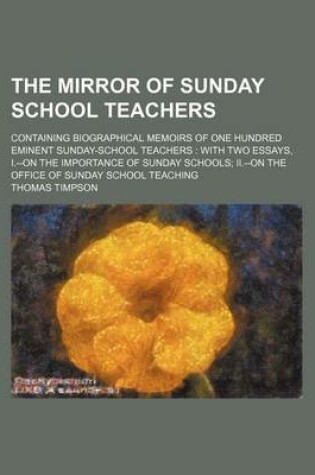 Cover of The Mirror of Sunday School Teachers; Containing Biographical Memoirs of One Hundred Eminent Sunday-School Teachers with Two Essays, I.--On the Importance of Sunday Schools II.--On the Office of Sunday School Teaching