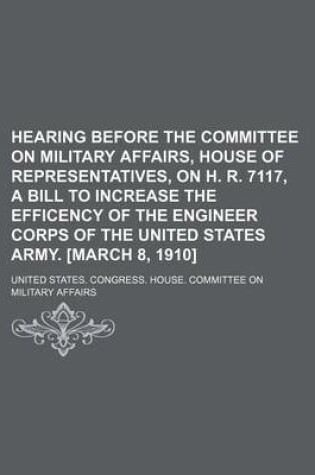 Cover of Hearing Before the Committee on Military Affairs, House of Representatives, on H. R. 7117, a Bill to Increase the Efficency of the Engineer Corps of the United States Army. [March 8, 1910]