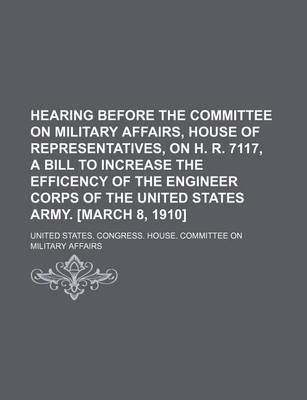 Book cover for Hearing Before the Committee on Military Affairs, House of Representatives, on H. R. 7117, a Bill to Increase the Efficency of the Engineer Corps of the United States Army. [March 8, 1910]