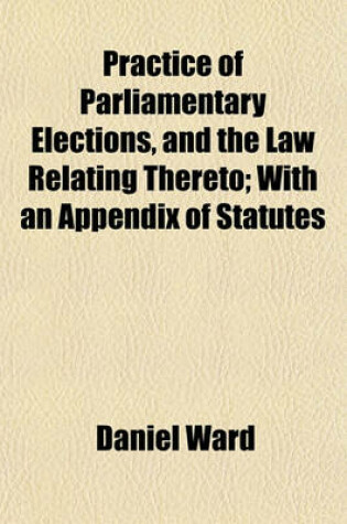 Cover of Practice of Parliamentary Elections, and the Law Relating Thereto; With an Appendix of Statutes