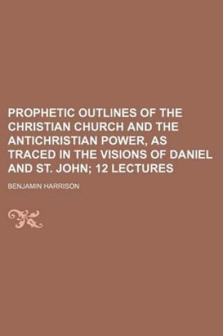 Cover of Prophetic Outlines of the Christian Church and the Antichristian Power, as Traced in the Visions of Daniel and St. John; 12 Lectures