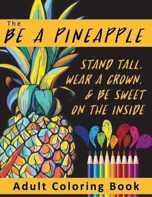 Book cover for The Be A Pineapple - Stand Tall, Wear A Crown, And Be Sweet On The Inside Adult Coloring Book