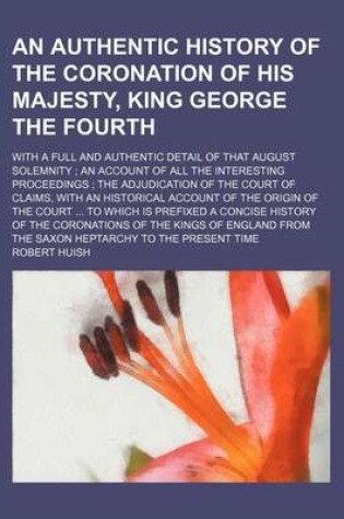 Cover of An Authentic History of the Coronation of His Majesty, King George the Fourth; With a Full and Authentic Detail of That August Solemnity an Account of All the Interesting Proceedings the Adjudication of the Court of Claims, with an Historical Account of the O