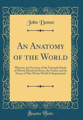 Book cover for An Anatomy of the World: Wherein, by Occasion of the Untimely Death of Mistris Elizabeth Drury, the Frailty and the Decay of This Whole World Is Represented (Classic Reprint)