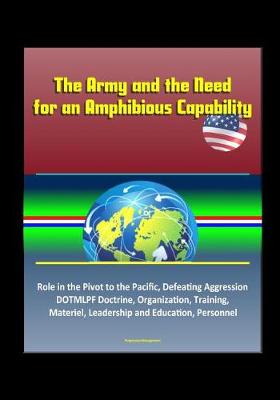 Book cover for The Army and the Need for an Amphibious Capability - Role in the Pivot to the Pacific, Defeating Aggression, DOTMLPF Doctrine, Organization, Training, Materiel, Leadership and Education, Personnel