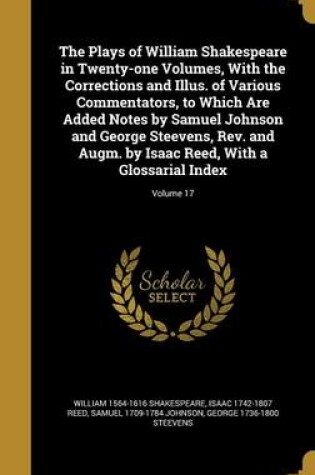 Cover of The Plays of William Shakespeare in Twenty-One Volumes, with the Corrections and Illus. of Various Commentators, to Which Are Added Notes by Samuel Johnson and George Steevens, REV. and Augm. by Isaac Reed, with a Glossarial Index; Volume 17