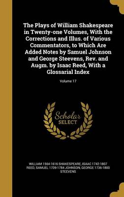 Book cover for The Plays of William Shakespeare in Twenty-One Volumes, with the Corrections and Illus. of Various Commentators, to Which Are Added Notes by Samuel Johnson and George Steevens, REV. and Augm. by Isaac Reed, with a Glossarial Index; Volume 17