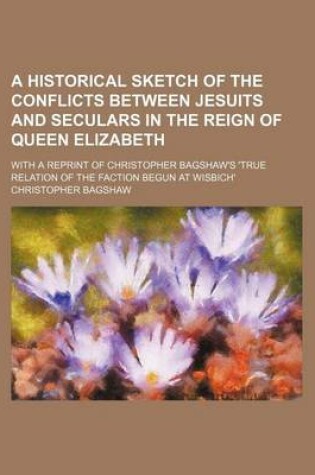 Cover of A Historical Sketch of the Conflicts Between Jesuits and Seculars in the Reign of Queen Elizabeth; With a Reprint of Christopher Bagshaw's 'True Relation of the Faction Begun at Wisbich'