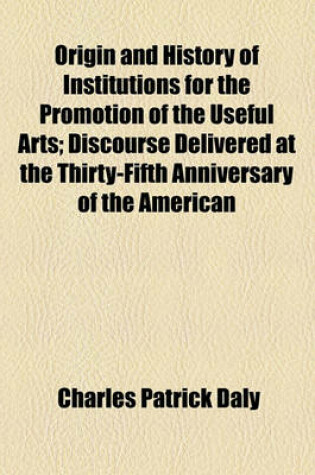 Cover of Origin and History of Institutions for the Promotion of the Useful Arts; Discourse Delivered at the Thirty-Fifth Anniversary of the American