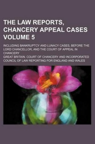 Cover of The Law Reports, Chancery Appeal Cases Volume 5; Including Bankruptcy and Lunacy Cases, Before the Lord Chancellor, and the Court of Appeal in Chancery