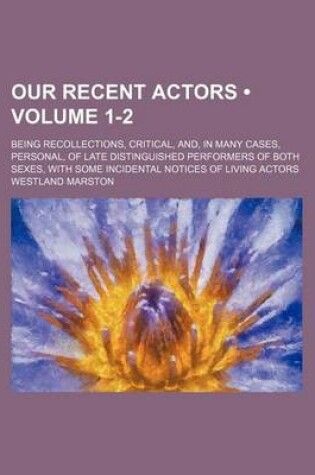 Cover of Our Recent Actors (Volume 1-2); Being Recollections, Critical, And, in Many Cases, Personal, of Late Distinguished Performers of Both Sexes, with Some