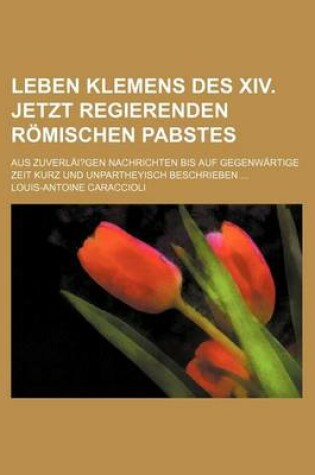 Cover of Leben Klemens Des XIV. Jetzt Regierenden Romischen Pabstes; Aus Zuverlai?gen Nachrichten Bis Auf Gegenwartige Zeit Kurz Und Unpartheyisch Beschrieben