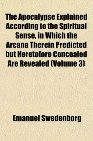 Cover of The Apocalypse Explained According to the Spiritual Sense, in Which the Arcana Therein Predicted But Heretofore Concealed Are Revealed (Volume 3)